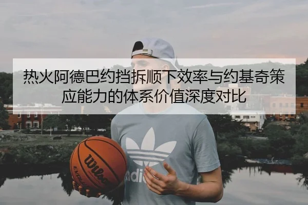 热火阿德巴约挡拆顺下效率与约基奇策应能力的体系价值深度对比