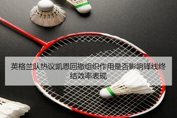 英格兰队热议凯恩回撤组织作用是否影响锋线终结效率表现