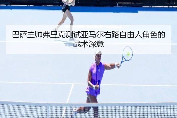 巴萨主帅弗里克测试亚马尔右路自由人角色的战术深意
