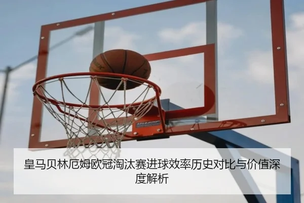 皇马贝林厄姆欧冠淘汰赛进球效率历史对比与价值深度解析