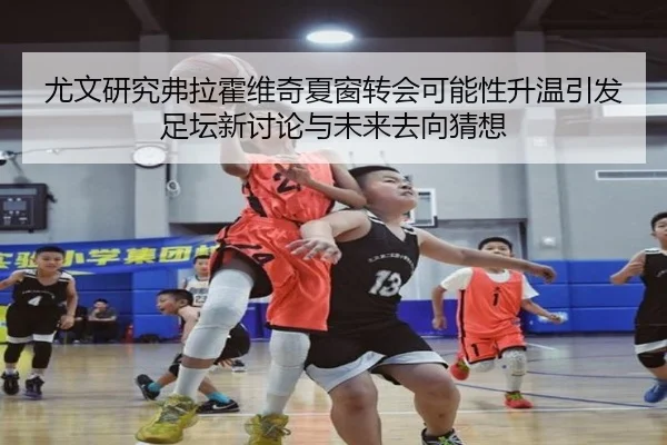 尤文研究弗拉霍维奇夏窗转会可能性升温引发足坛新讨论与未来去向猜想