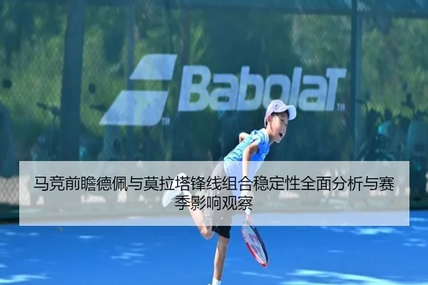 马竞前瞻德佩与莫拉塔锋线组合稳定性全面分析与赛季影响观察