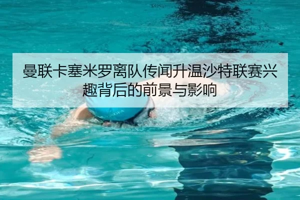 曼联卡塞米罗离队传闻升温沙特联赛兴趣背后的前景与影响