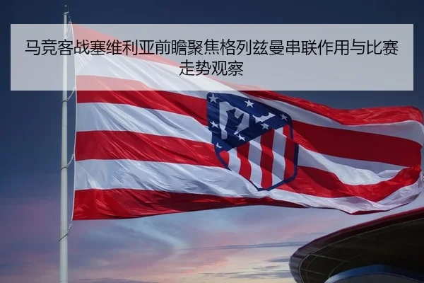 马竞客战塞维利亚前瞻聚焦格列兹曼串联作用与比赛走势观察