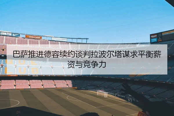 巴萨推进德容续约谈判拉波尔塔谋求平衡薪资与竞争力